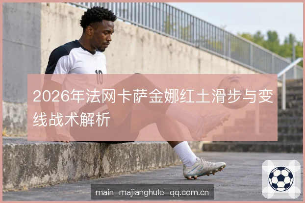 2026年法网卡萨金娜红土滑步与变线战术解析